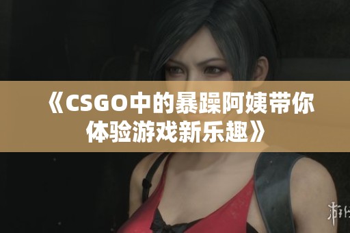 《CSGO中的暴躁阿姨带你体验游戏新乐趣》