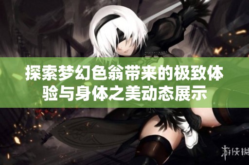 探索梦幻色翁带来的极致体验与身体之美动态展示