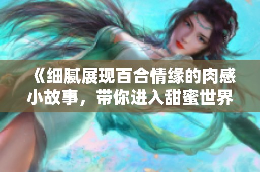 《细腻展现百合情缘的肉感小故事，带你进入甜蜜世界》