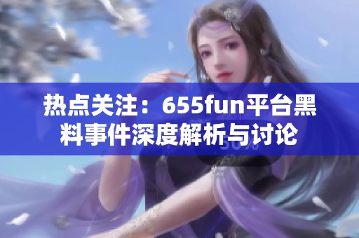 热点关注：655fun平台黑料事件深度解析与讨论