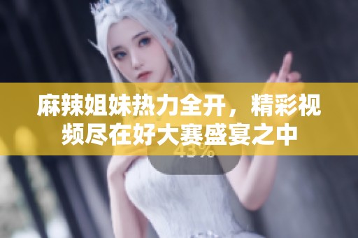 麻辣姐妹热力全开，精彩视频尽在好大赛盛宴之中