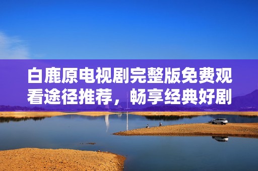 白鹿原电视剧完整版免费观看途径推荐，畅享经典好剧