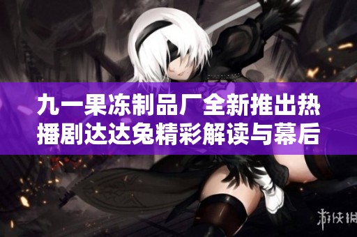 九一果冻制品厂全新推出热播剧达达兔精彩解读与幕后故事