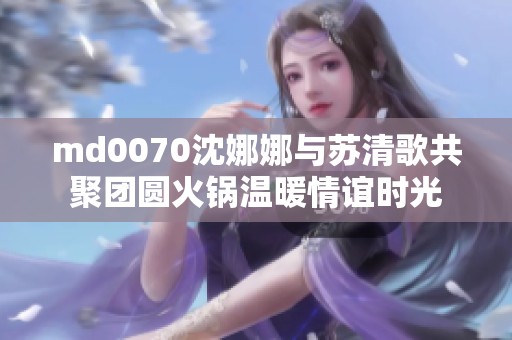 md0070沈娜娜与苏清歌共聚团圆火锅温暖情谊时光