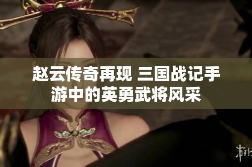 赵云传奇再现 三国战记手游中的英勇武将风采
