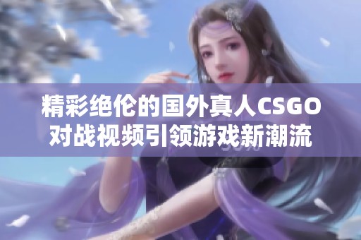 精彩绝伦的国外真人CSGO对战视频引领游戏新潮流