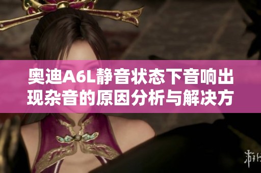 奥迪A6L静音状态下音响出现杂音的原因分析与解决方案