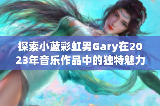 探索小蓝彩虹男Gary在2023年音乐作品中的独特魅力与风格