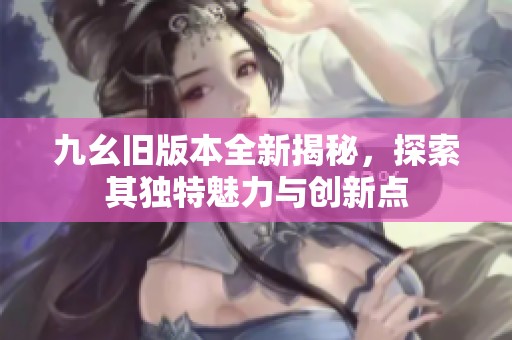 九幺旧版本全新揭秘，探索其独特魅力与创新点