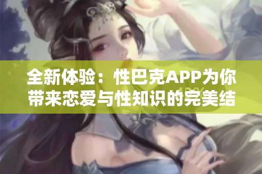 全新体验：性巴克APP为你带来恋爱与性知识的完美结合
