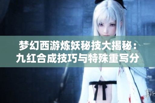 梦幻西游炼妖秘技大揭秘：九红合成技巧与特殊重写分析
