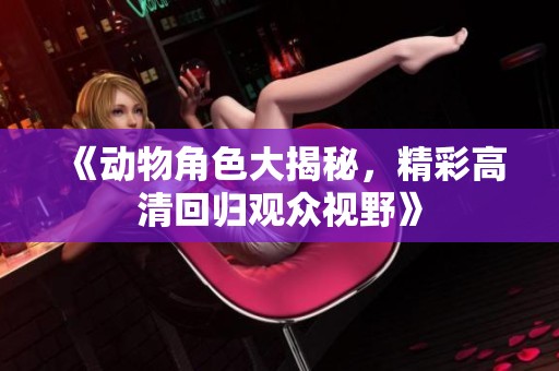 《动物角色大揭秘，精彩高清回归观众视野》