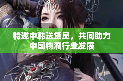 特邀中韩送货员，共同助力中国物流行业发展