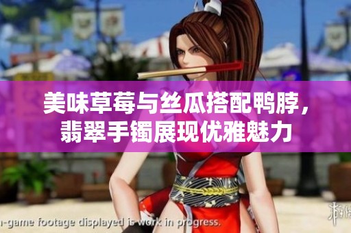 美味草莓与丝瓜搭配鸭脖，翡翠手镯展现优雅魅力