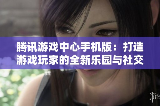 腾讯游戏中心手机版：打造游戏玩家的全新乐园与社交平台
