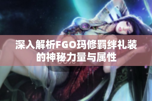 深入解析FGO玛修羁绊礼装的神秘力量与属性