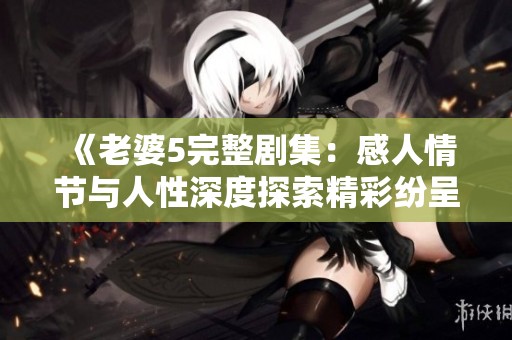 《老婆5完整剧集：感人情节与人性深度探索精彩纷呈》