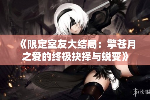 《限定室友大结局：擎苍月之爱的终极抉择与蜕变》