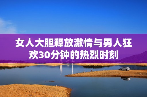 女人大胆释放激情与男人狂欢30分钟的热烈时刻