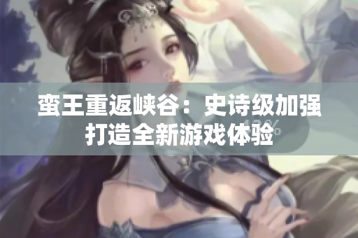 蛮王重返峡谷：史诗级加强打造全新游戏体验