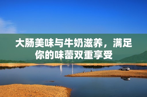 大肠美味与牛奶滋养，满足你的味蕾双重享受