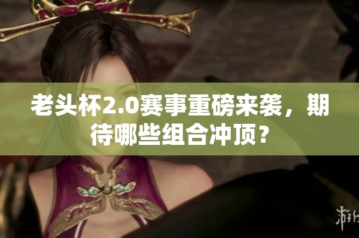 老头杯2.0赛事重磅来袭，期待哪些组合冲顶？
