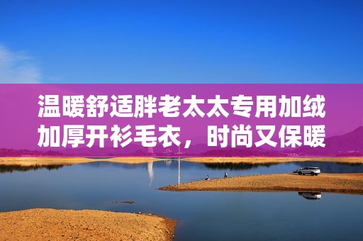 温暖舒适胖老太太专用加绒加厚开衫毛衣，时尚又保暖