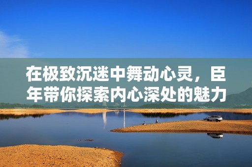 在极致沉迷中舞动心灵，臣年带你探索内心深处的魅力