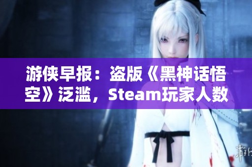 游侠早报：盗版《黑神话悟空》泛滥，Steam玩家人数创纪录