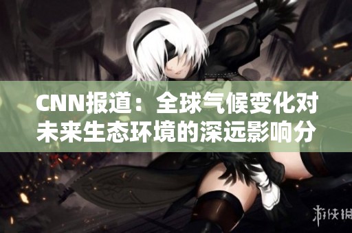 CNN报道：全球气候变化对未来生态环境的深远影响分析