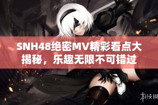 SNH48绝密MV精彩看点大揭秘，乐趣无限不可错过