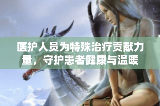 医护人员为特殊治疗贡献力量，守护患者健康与温暖
