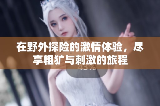 在野外探险的激情体验，尽享粗犷与刺激的旅程