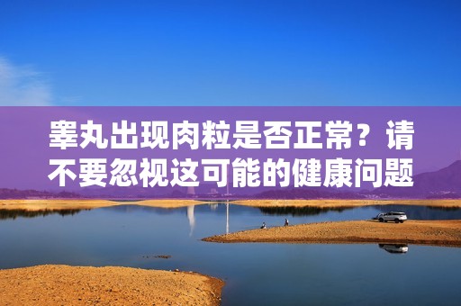 睾丸出现肉粒是否正常？请不要忽视这可能的健康问题