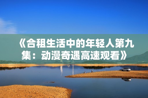 《合租生活中的年轻人第九集：动漫奇遇高速观看》