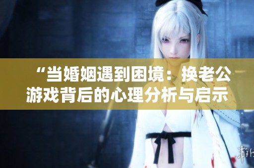 “当婚姻遇到困境：换老公游戏背后的心理分析与启示”