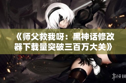 《师父救我呀：黑神话修改器下载量突破三百万大关》