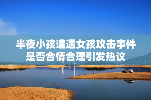 半夜小孩遭遇女孩攻击事件是否合情合理引发热议