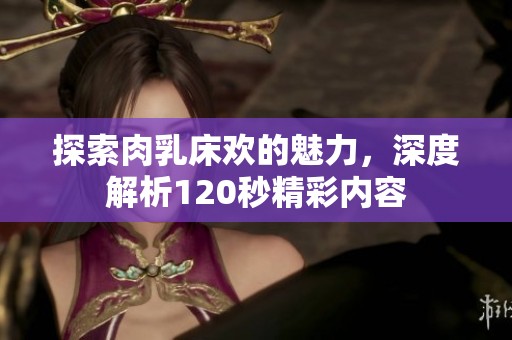 探索肉乳床欢的魅力，深度解析120秒精彩内容