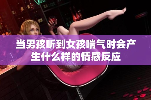 当男孩听到女孩喘气时会产生什么样的情感反应