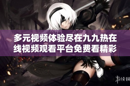 多元视频体验尽在九九热在线视频观看平台免费看精彩内容