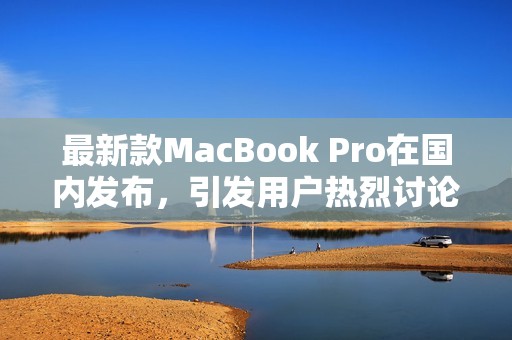 最新款MacBook Pro在国内发布，引发用户热烈讨论与期待