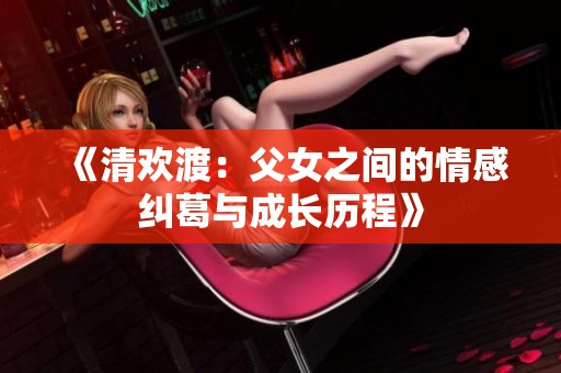 《清欢渡：父女之间的情感纠葛与成长历程》