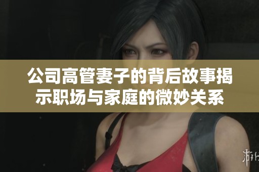 公司高管妻子的背后故事揭示职场与家庭的微妙关系