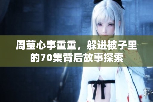 周莹心事重重，躲进被子里的70集背后故事探索