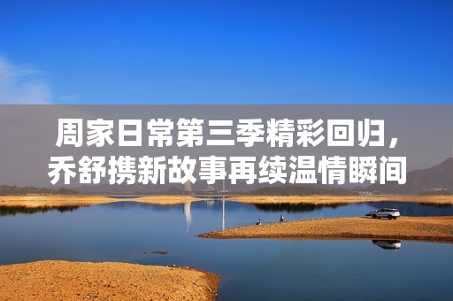 周家日常第三季精彩回归，乔舒携新故事再续温情瞬间