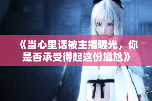 《当心里话被主播曝光，你是否承受得起这份尴尬》