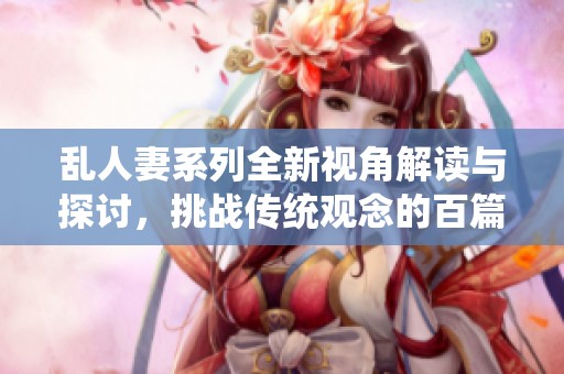 乱人妻系列全新视角解读与探讨，挑战传统观念的百篇精选
