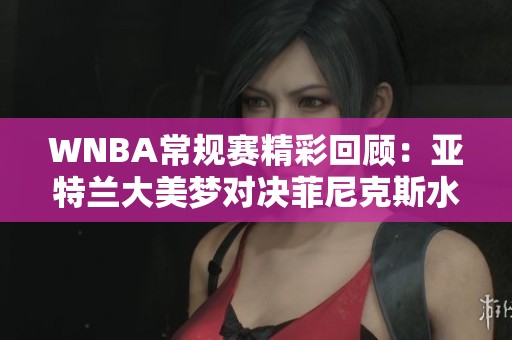 WNBA常规赛精彩回顾：亚特兰大美梦对决菲尼克斯水星第四节激战