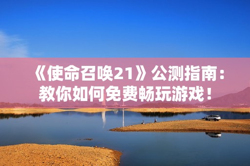 《使命召唤21》公测指南：教你如何免费畅玩游戏！